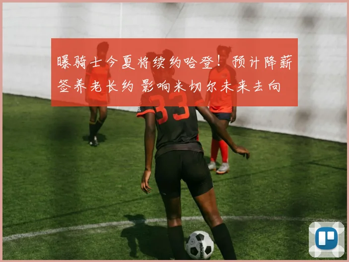 曝骑士今夏将续约哈登！预计降薪签养老长约 影响米切尔未来去向