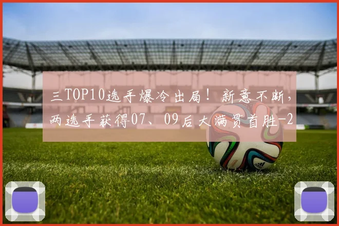 三TOP10选手爆冷出局!新意不断,两选手获得07、09后大满贯首胜