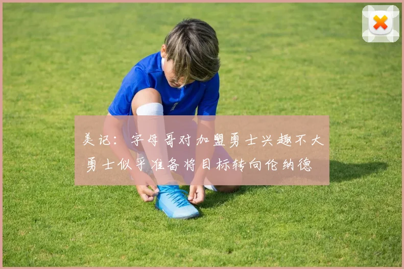 美记：字母哥对加盟勇士兴趣不大 勇士似乎准备将目标转向伦纳德