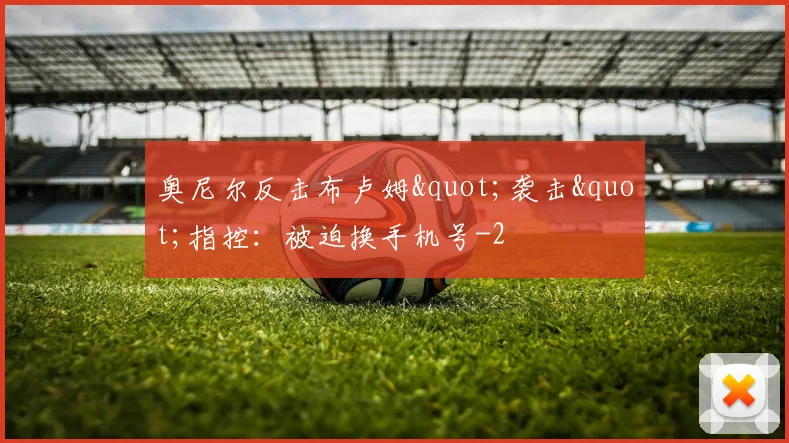 奥尼尔反击布卢姆"袭击"指控:被迫换手机号