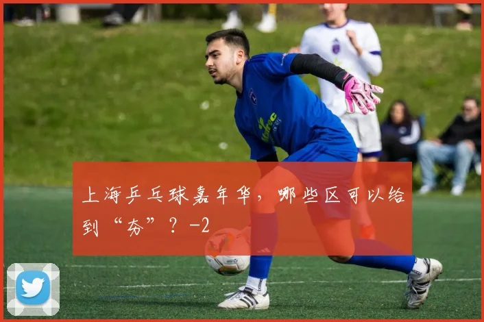 上海乒乓球嘉年华，哪些区可以给到“夯”？