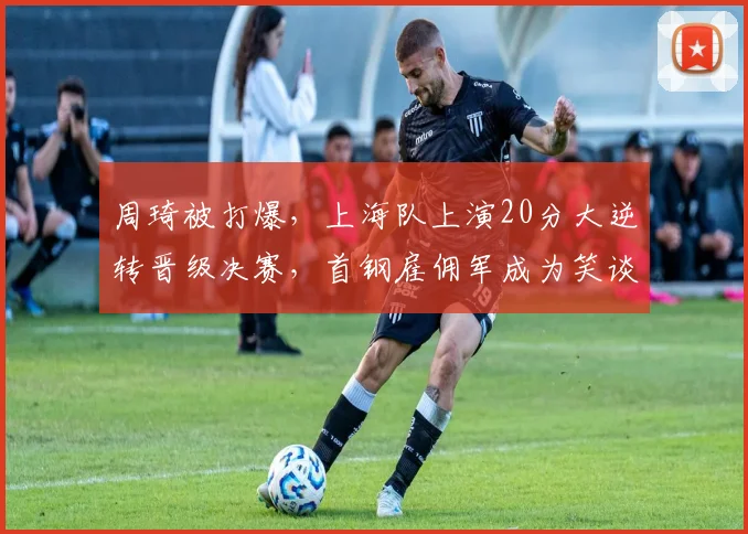 周琦被打爆,上海队上演20分大逆转晋级决赛,首钢雇佣军成为笑谈