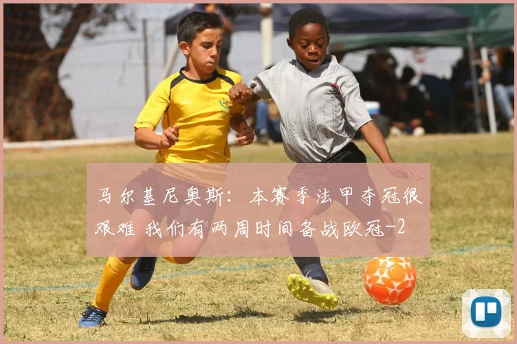 马尔基尼奥斯：本赛季法甲夺冠很艰难 我们有两周时间备战欧冠