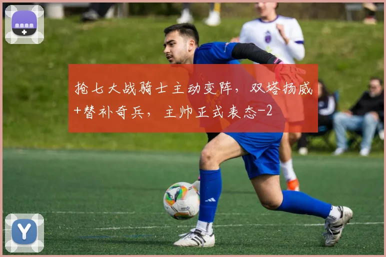 抢七大战骑士主动变阵,双塔扬威+替补奇兵,主帅正式表态