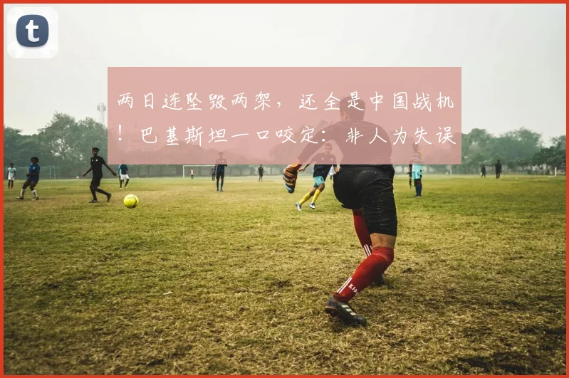 两日连坠毁两架，还全是中国战机！巴基斯坦一口咬定：非人为失误