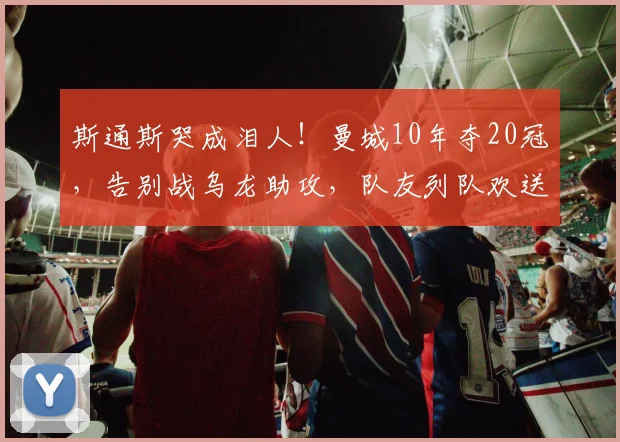 斯通斯哭成泪人！曼城10年夺20冠，告别战乌龙助攻，队友列队欢送
