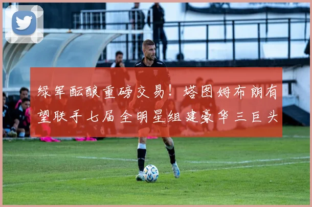 绿军酝酿重磅交易！塔图姆布朗有望联手七届全明星组建豪华三巨头