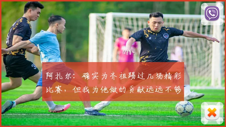 阿扎尔:确实为齐祖踢过几场精彩比赛,但我为他做的贡献远远不够