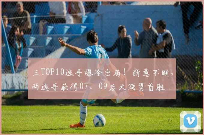 三TOP10选手爆冷出局！新意不断，两选手获得07、09后大满贯首胜