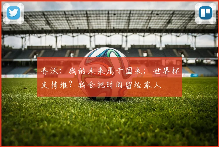 齐沃：我的未来属于国米；世界杯支持谁？我会把时间留给家人