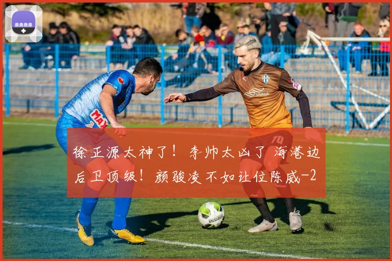 徐正源太神了!李帅太凶了 海港边后卫顶级!颜骏凌不如让位陈威