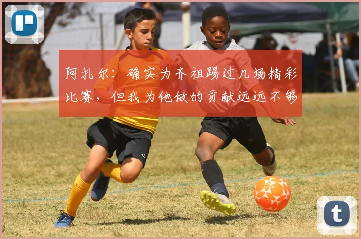 阿扎尔：确实为齐祖踢过几场精彩比赛，但我为他做的贡献远远不够