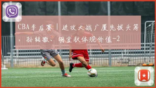 CBA季后赛|进攻大战广厦先拔头筹,孙铭徽、胡金秋体现价值