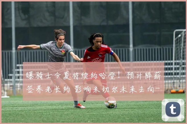 曝骑士今夏将续约哈登！预计降薪签养老长约 影响米切尔未来去向