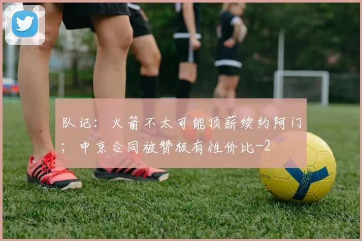 队记:火箭不太可能顶薪续约阿门;申京合同被赞极有性价比