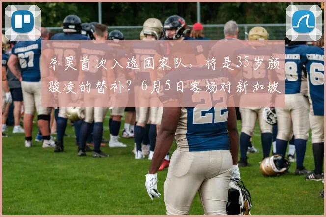 李昊首次入选国家队，将是35岁颜骏凌的替补？6月5日客场对新加坡