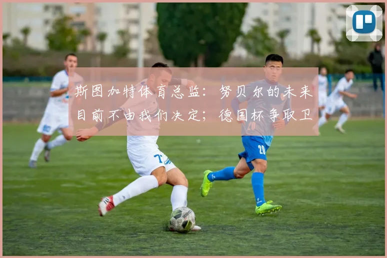 斯图加特体育总监：努贝尔的未来目前不由我们决定；德国杯争取卫冕