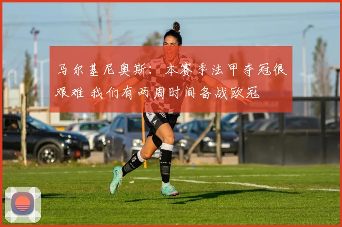 马尔基尼奥斯：本赛季法甲夺冠很艰难 我们有两周时间备战欧冠