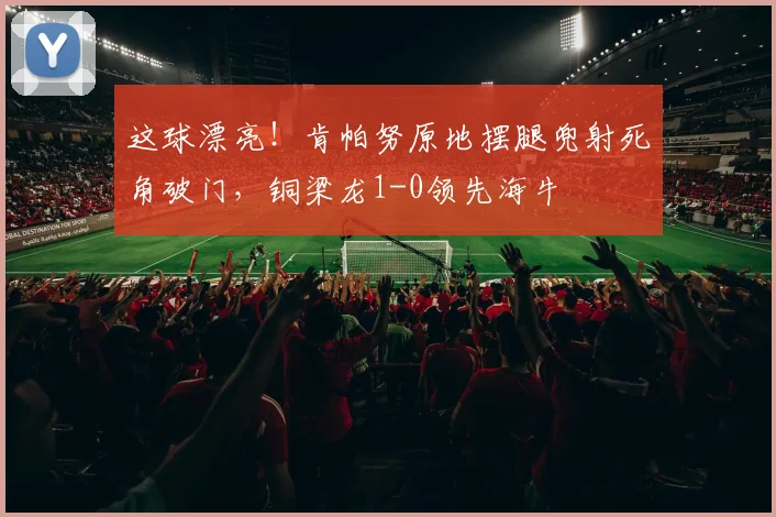这球漂亮！肯帕努原地摆腿兜射死角破门，铜梁龙1-0领先海牛