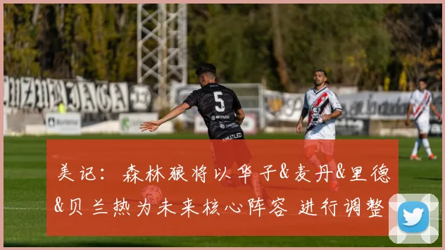 美记：森林狼将以华子&麦丹&里德&贝兰热为未来核心阵容 进行调整