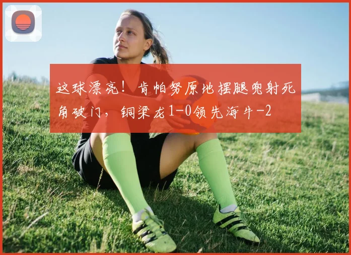 这球漂亮！肯帕努原地摆腿兜射死角破门，铜梁龙1-0领先海牛