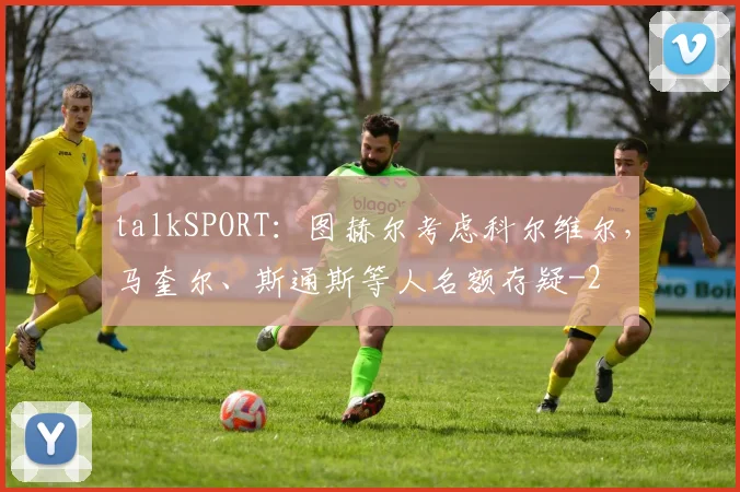 talkSPORT:图赫尔考虑科尔维尔,马奎尔、斯通斯等人名额存疑