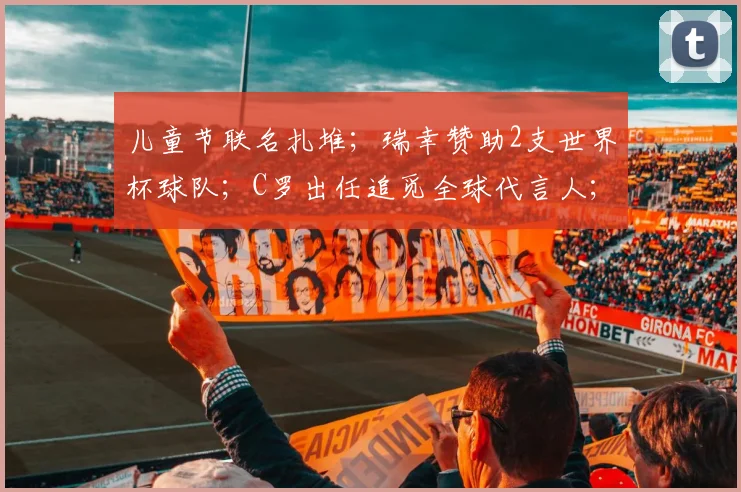 儿童节联名扎堆;瑞幸赞助2支世界杯球队;C罗出任追觅全球代言人;盒马粉木耳标签引发争议