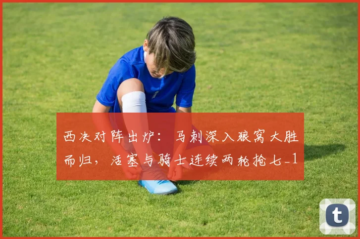 西决对阵出炉：马刺深入狼窝大胜而归，活塞与骑士连续两轮抢七_1
