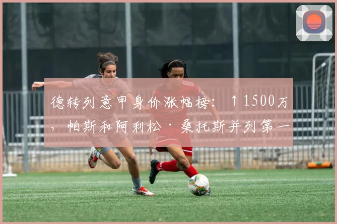 德转列意甲身价涨幅榜：↑1500万，帕斯和阿利松·桑托斯并列第一