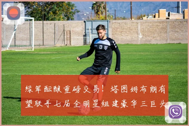 绿军酝酿重磅交易！塔图姆布朗有望联手七届全明星组建豪华三巨头