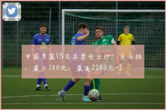 中国男篮VS日本票价出炉：分七档，最少380元，最高2280元