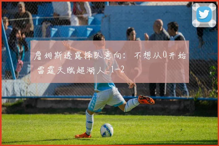 詹姆斯透露择队意向：不想从0开始 雷霆天赋超湖人_1