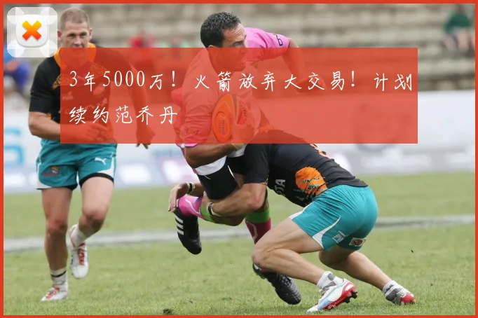 3年5000万！火箭放弃大交易！计划续约范乔丹