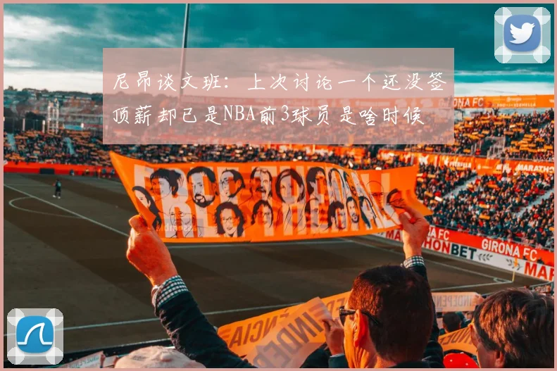 尼昂谈文班：上次讨论一个还没签顶薪却已是NBA前3球员是啥时候