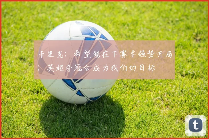 卡里克:希望能在下赛季强势开局;英超夺冠会成为我们的目标