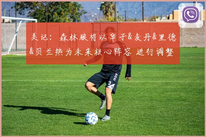美记:森林狼将以华子&麦丹&里德&贝兰热为未来核心阵容 进行调整