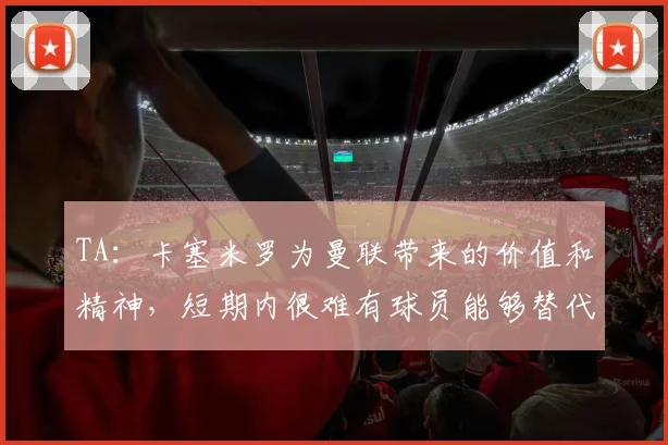 TA:卡塞米罗为曼联带来的价值和精神,短期内很难有球员能够替代