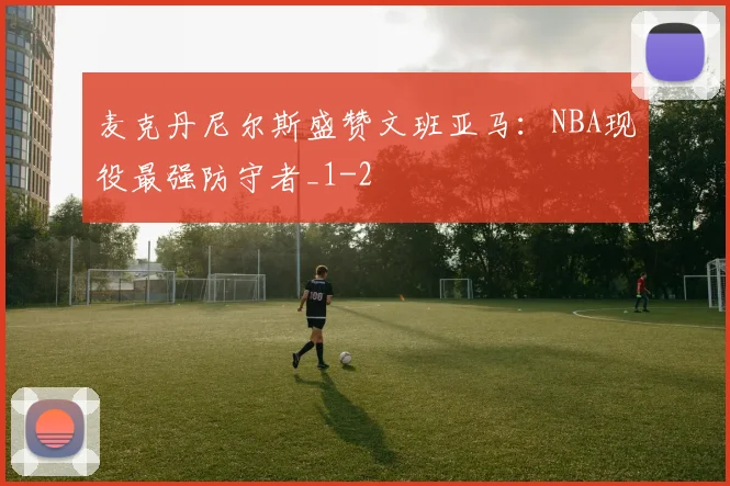 麦克丹尼尔斯盛赞文班亚马:NBA现役最强防守者_1