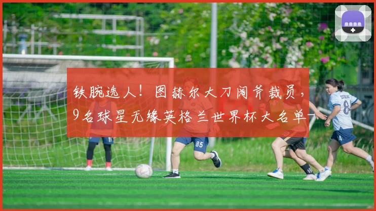 铁腕选人!图赫尔大刀阔斧裁员,9名球星无缘英格兰世界杯大名单