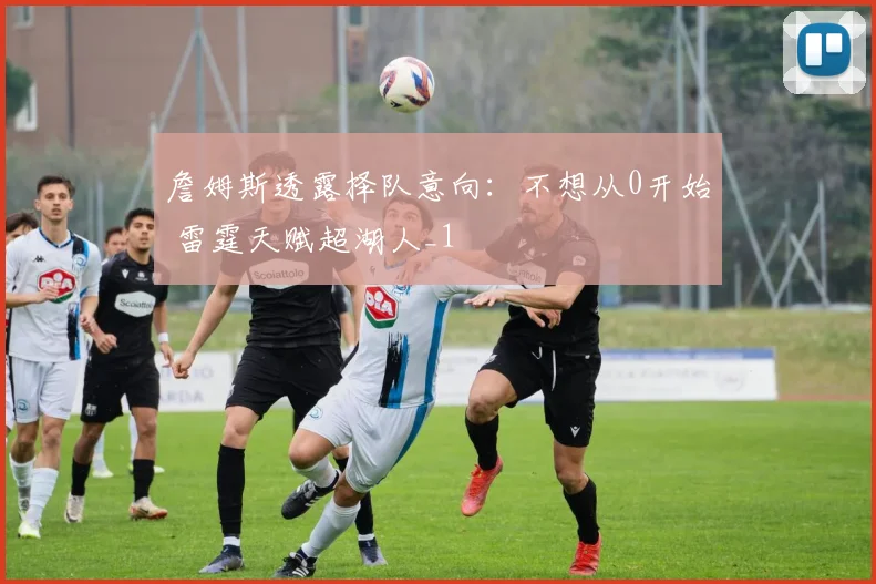 詹姆斯透露择队意向：不想从0开始 雷霆天赋超湖人_1