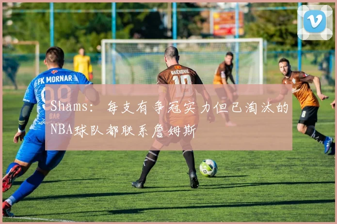 Shams：每支有争冠实力但已淘汰的NBA球队都联系詹姆斯