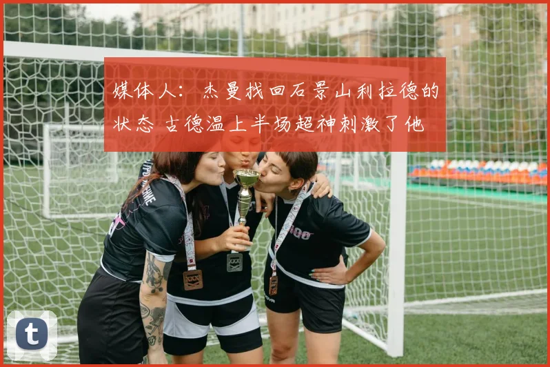 媒体人：杰曼找回石景山利拉德的状态 古德温上半场超神刺激了他