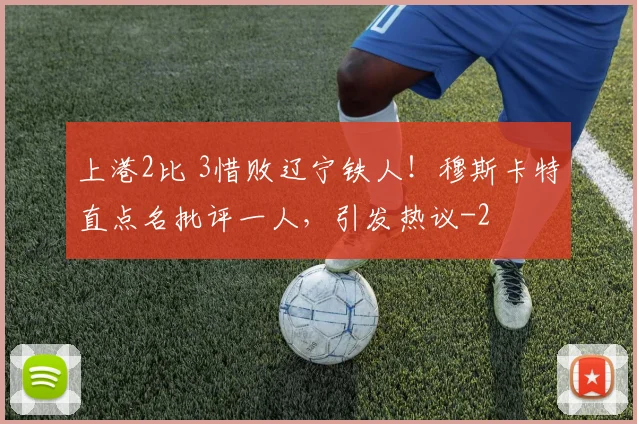 上港2比 3惜败辽宁铁人!穆斯卡特直点名批评一人,引发热议