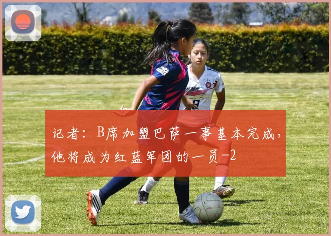 记者:B席加盟巴萨一事基本完成,他将成为红蓝军团的一员