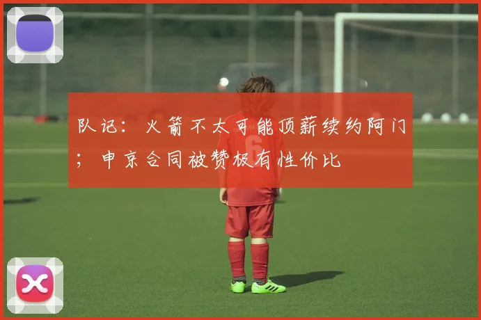 队记：火箭不太可能顶薪续约阿门；申京合同被赞极有性价比