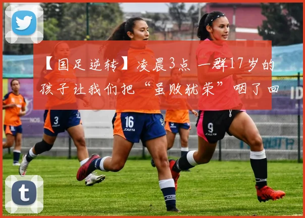 【国足逆转】凌晨3点 一群17岁的孩子让我们把“虽败犹荣”咽了回去