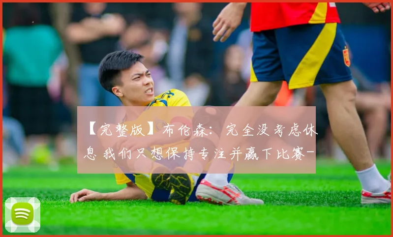 【完整版】布伦森:完全没考虑休息 我们只想保持专注并赢下比赛