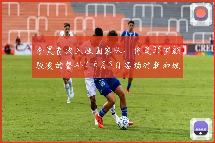 李昊首次入选国家队,将是35岁颜骏凌的替补?6月5日客场对新加坡