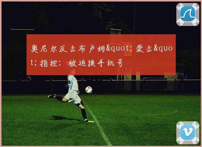 奥尼尔反击布卢姆"袭击"指控：被迫换手机号