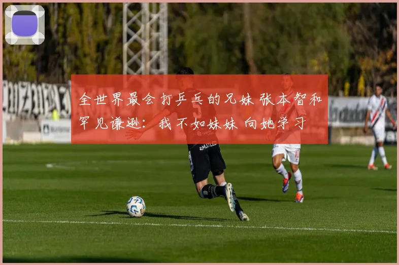 全世界最会打乒乓的兄妹 张本智和罕见谦逊：我不如妹妹 向她学习